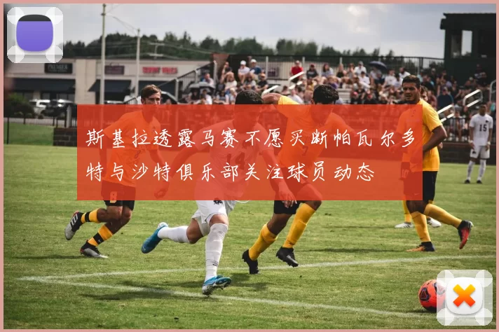 斯基拉透露马赛不愿买断帕瓦尔多特与沙特俱乐部关注球员动态