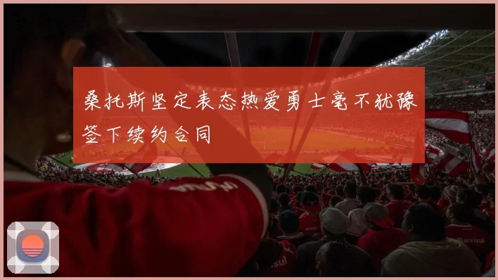 桑托斯坚定表态热爱勇士毫不犹豫签下续约合同