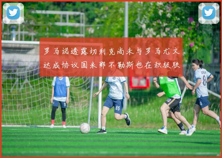 罗马诺透露切利克尚未与罗马尤文达成协议国米那不勒斯也在积极联系