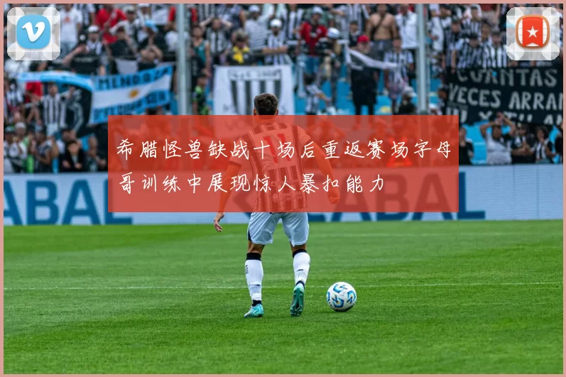 希腊怪兽缺战十场后重返赛场字母哥训练中展现惊人暴扣能力