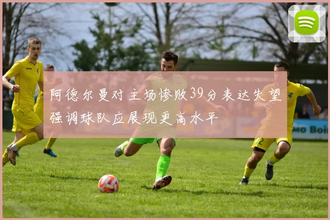 阿德尔曼对主场惨败39分表达失望强调球队应展现更高水平