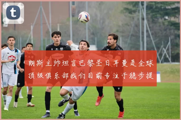 朗斯主帅坦言巴黎圣日耳曼是全球顶级俱乐部我们目前专注于稳步提升表现