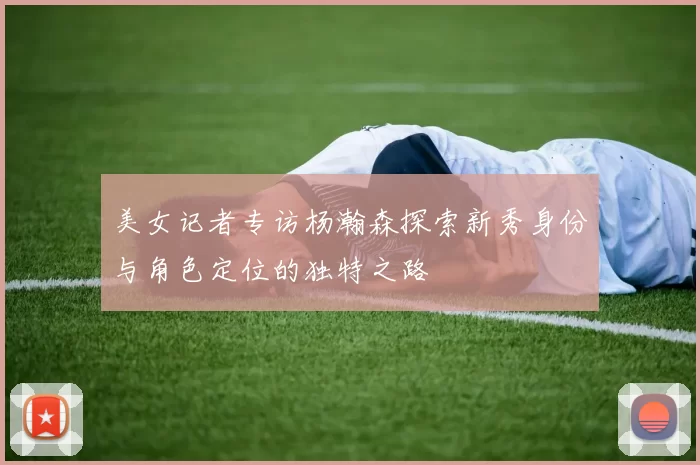 美女记者专访杨瀚森探索新秀身份与角色定位的独特之路