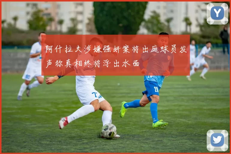 阿什拉夫涉嫌强奸案将出庭球员发声称真相终将浮出水面