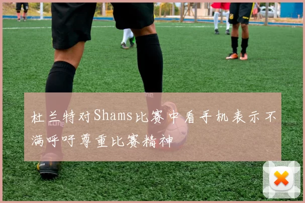 杜兰特对Shams比赛中看手机表示不满呼吁尊重比赛精神