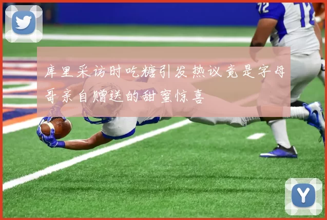 库里采访时吃糖引发热议竟是字母哥亲自赠送的甜蜜惊喜
