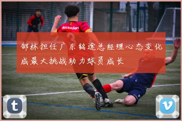 郜林担任广东铭途总经理心态变化成最大挑战助力球员成长