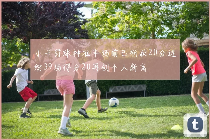 小卡罚球神准半场前已斩获20分连续39场得分20再创个人新高