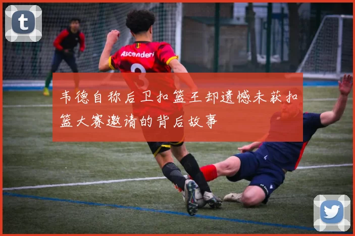 韦德自称后卫扣篮王却遗憾未获扣篮大赛邀请的背后故事