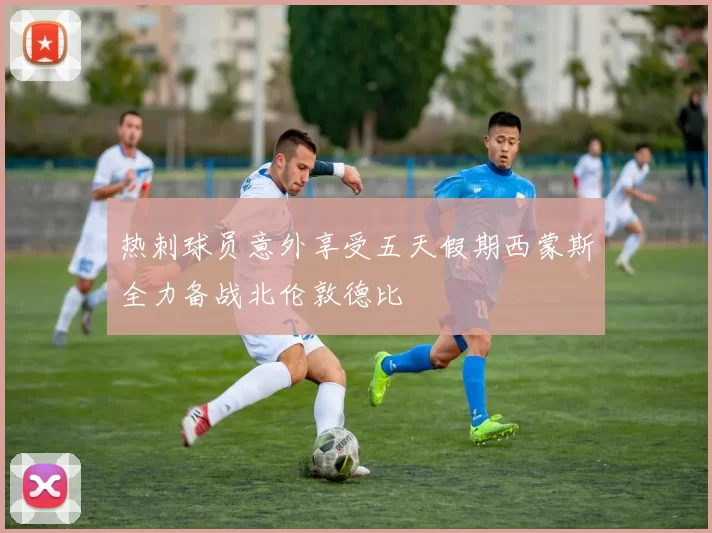 热刺球员意外享受五天假期西蒙斯全力备战北伦敦德比