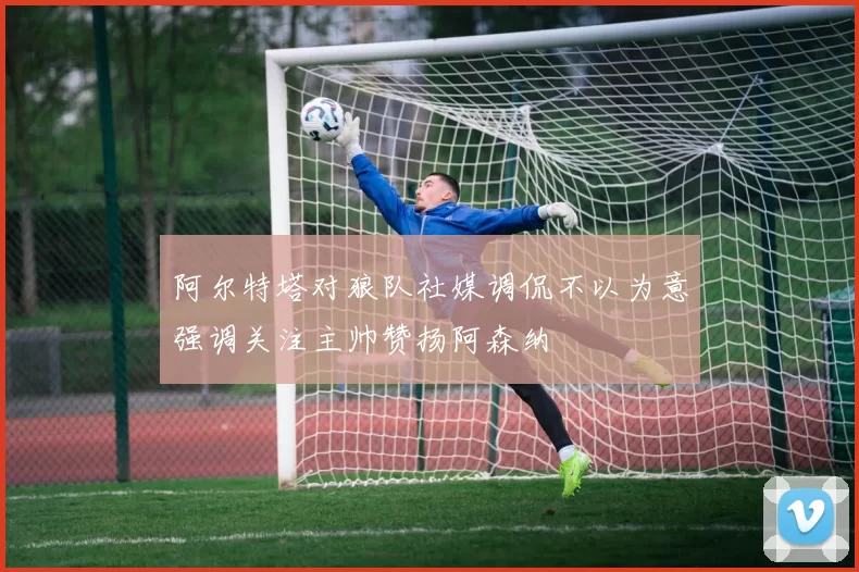 阿尔特塔对狼队社媒调侃不以为意强调关注主帅赞扬阿森纳