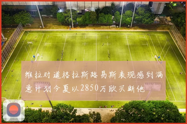 维拉对道格拉斯路易斯表现感到满意计划今夏以2850万欧买断他
