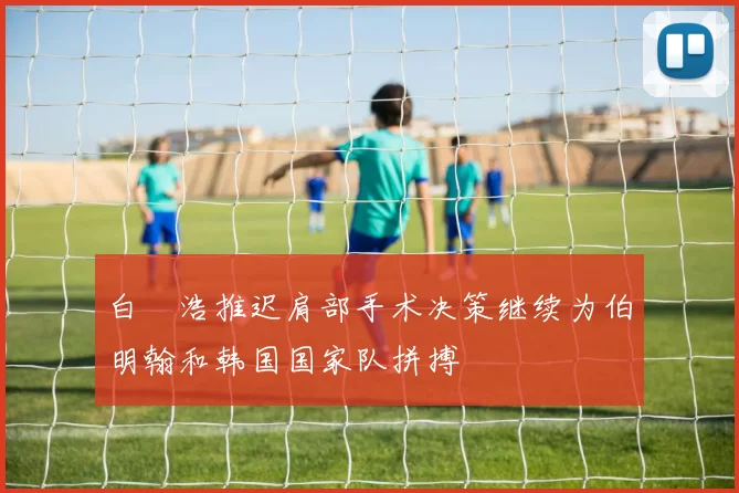 白昇浩推迟肩部手术决策继续为伯明翰和韩国国家队拼搏
