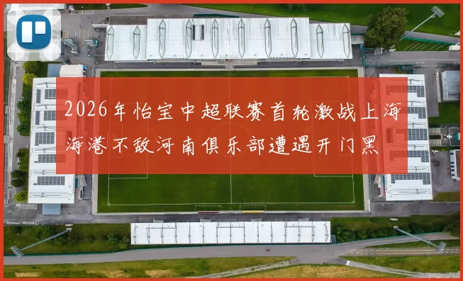 2026年怡宝中超联赛首轮激战上海海港不敌河南俱乐部遭遇开门黑