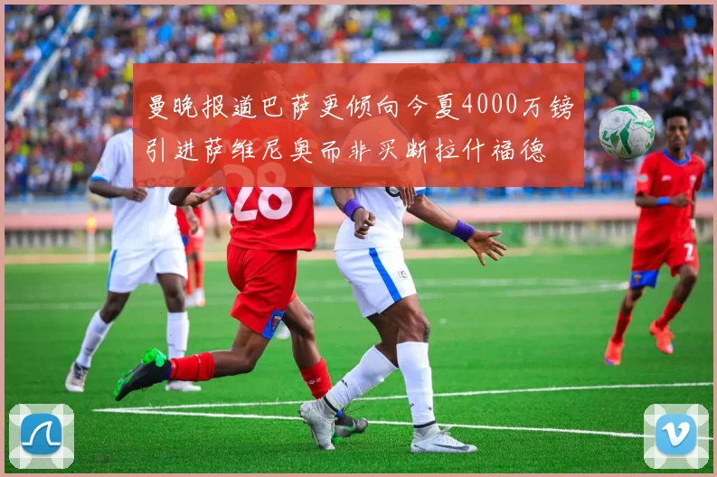 曼晚报道巴萨更倾向今夏4000万镑引进萨维尼奥而非买断拉什福德
