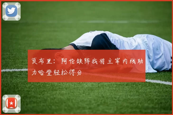 莫布里：阿伦缺阵我将主宰内线助力哈登轻松得分