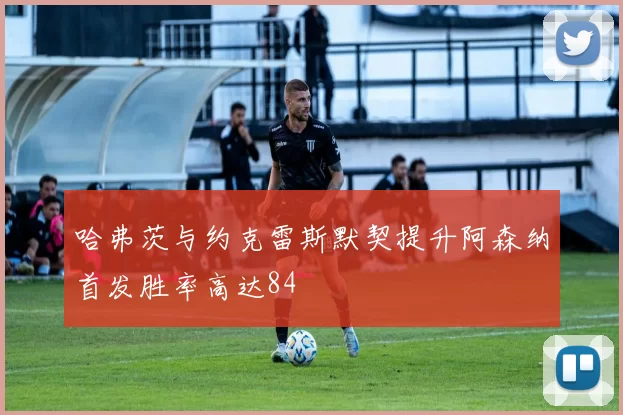 哈弗茨与约克雷斯默契提升阿森纳首发胜率高达84
