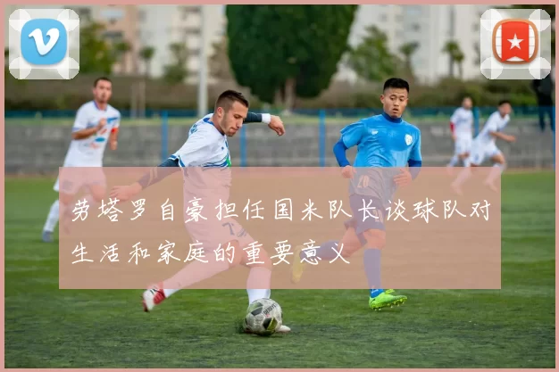劳塔罗自豪担任国米队长谈球队对生活和家庭的重要意义