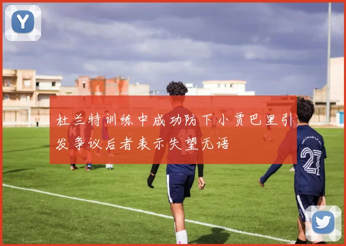 杜兰特训练中成功防下小贾巴里引发争议后者表示失望无语