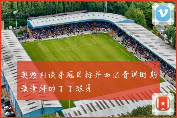 奥赖利谈夺冠目标并回忆青训时期最崇拜的丁丁球员