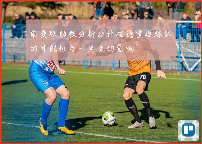 前曼联助教分析拉什福德重返球队的可能性与卡里克的影响