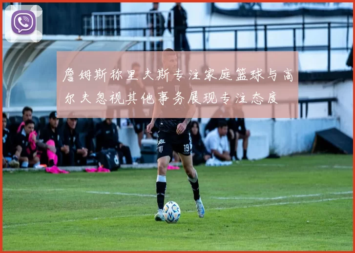 詹姆斯称里夫斯专注家庭篮球与高尔夫忽视其他事务展现专注态度
