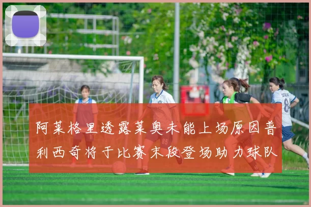 阿莱格里透露莱奥未能上场原因普利西奇将于比赛末段登场助力球队