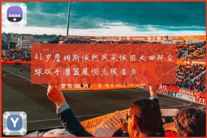 41岁詹姆斯依然风采依旧大回环合球双手灌篮展现无限活力